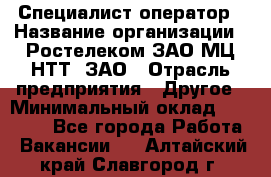 Специалист-оператор › Название организации ­ Ростелеком ЗАО МЦ НТТ, ЗАО › Отрасль предприятия ­ Другое › Минимальный оклад ­ 20 000 - Все города Работа » Вакансии   . Алтайский край,Славгород г.